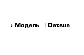  › Модель ­ Datsun